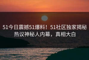 51今日震撼51爆料！51社区独家揭秘热议神秘人内幕，真相大白