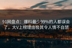 91网盘点：爆料最少99%的人都误会了，大V上榜理由极其令人情不自禁