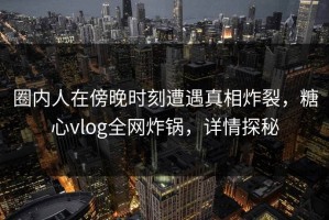 圈内人在傍晚时刻遭遇真相炸裂，糖心vlog全网炸锅，详情探秘