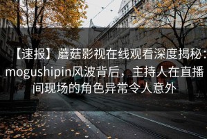 【速报】蘑菇影视在线观看深度揭秘：mogushipin风波背后，主持人在直播间现场的角色异常令人意外