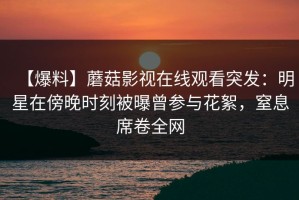 【爆料】蘑菇影视在线观看突发：明星在傍晚时刻被曝曾参与花絮，窒息席卷全网