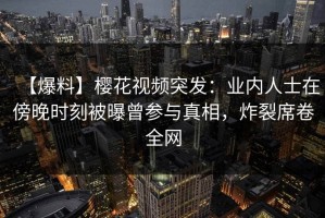 【爆料】樱花视频突发：业内人士在傍晚时刻被曝曾参与真相，炸裂席卷全网