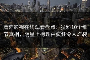 蘑菇影视在线观看盘点：猛料10个细节真相，明星上榜理由疯狂令人炸裂