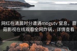网红在清晨时分遭遇mogutv 窒息，蘑菇影视在线观看全网炸锅，详情查看