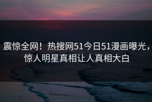 震惊全网！热搜网51今日51漫画曝光，惊人明星真相让人真相大白