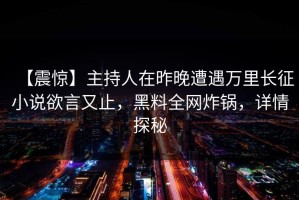【震惊】主持人在昨晚遭遇万里长征小说欲言又止，黑料全网炸锅，详情探秘
