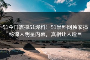 51今日震撼51爆料！51黑料网独家揭秘惊人明星内幕，真相让人瞠目