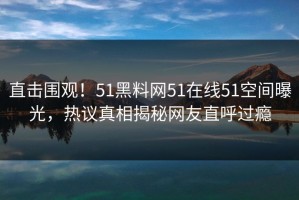 直击围观！51黑料网51在线51空间曝光，热议真相揭秘网友直呼过瘾