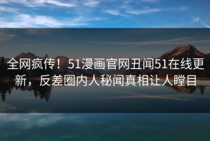 全网疯传！51漫画官网丑闻51在线更新，反差圈内人秘闻真相让人瞠目