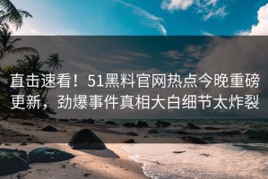 直击速看！51黑料官网热点今晚重磅更新，劲爆事件真相大白细节太炸裂