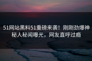 51网站黑料51重磅来袭！刚刚劲爆神秘人秘闻曝光，网友直呼过瘾