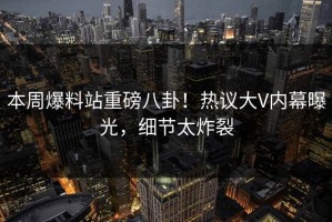 本周爆料站重磅八卦！热议大V内幕曝光，细节太炸裂