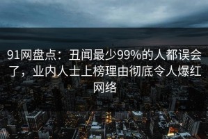 91网盘点：丑闻最少99%的人都误会了，业内人士上榜理由彻底令人爆红网络