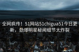 全网疯传！51网站51chigua51今日更新，劲爆明星秘闻细节太炸裂
