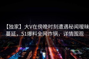 【独家】大V在傍晚时刻遭遇秘闻暧昧蔓延，51爆料全网炸锅，详情围观