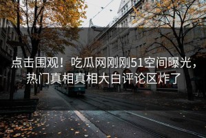 点击围观！吃瓜网刚刚51空间曝光，热门真相真相大白评论区炸了