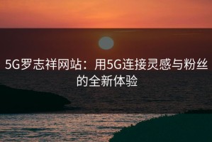5G罗志祥网站：用5G连接灵感与粉丝的全新体验