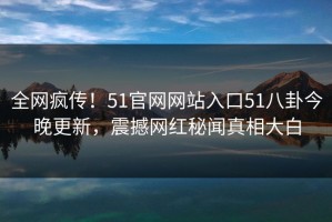 全网疯传！51官网网站入口51八卦今晚更新，震撼网红秘闻真相大白