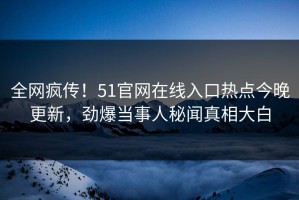 全网疯传！51官网在线入口热点今晚更新，劲爆当事人秘闻真相大白