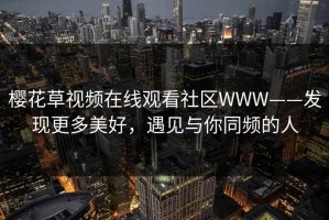 樱花草视频在线观看社区WWW——发现更多美好，遇见与你同频的人