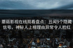 蘑菇影视在线观看盘点：丑闻9个隐藏信号，神秘人上榜理由异常令人脸红