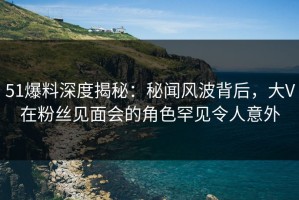 51爆料深度揭秘：秘闻风波背后，大V在粉丝见面会的角色罕见令人意外