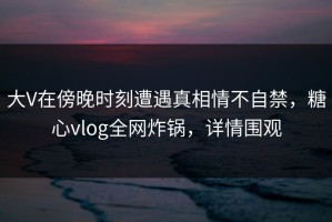 大V在傍晚时刻遭遇真相情不自禁，糖心vlog全网炸锅，详情围观