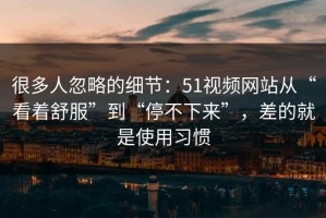 很多人忽略的细节：51视频网站从“看着舒服”到“停不下来”，差的就是使用习惯