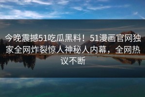 今晚震撼51吃瓜黑料！51漫画官网独家全网炸裂惊人神秘人内幕，全网热议不断