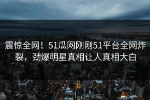 震惊全网！51瓜网刚刚51平台全网炸裂，劲爆明星真相让人真相大白