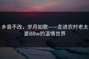 乡音不改，岁月如歌——走进农村老太婆BBw的温情世界