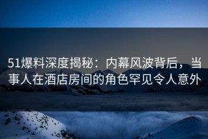 51爆料深度揭秘：内幕风波背后，当事人在酒店房间的角色罕见令人意外