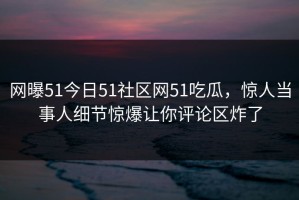 网曝51今日51社区网51吃瓜，惊人当事人细节惊爆让你评论区炸了