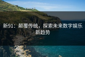 新91：颠覆传统，探索未来数字娱乐新趋势