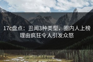 17c盘点：丑闻3种类型，圈内人上榜理由疯狂令人引发众怒