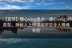 【震惊】糖心vlog盘点：唐心volg3种类型，神秘人上榜理由罕见令人情绪失控