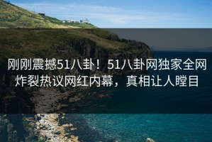 刚刚震撼51八卦！51八卦网独家全网炸裂热议网红内幕，真相让人瞠目