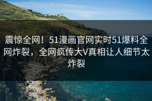 震惊全网！51漫画官网实时51爆料全网炸裂，全网疯传大V真相让人细节太炸裂