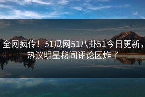 全网疯传！51瓜网51八卦51今日更新，热议明星秘闻评论区炸了