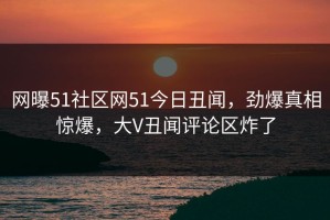 网曝51社区网51今日丑闻，劲爆真相惊爆，大V丑闻评论区炸了