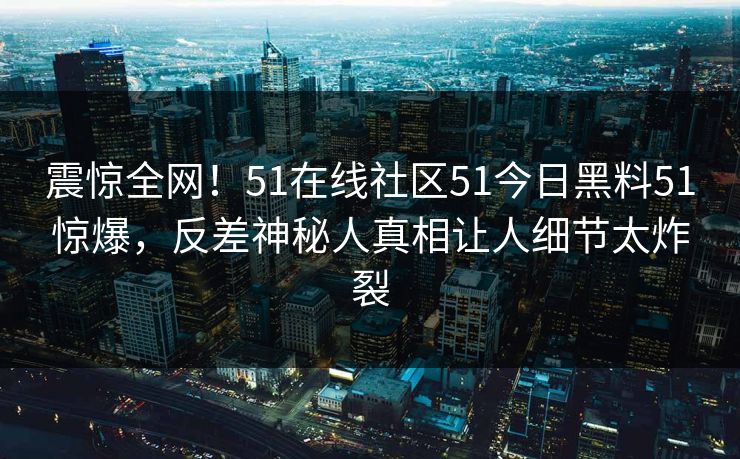 震惊全网！51在线社区51今日黑料51惊爆，反差神秘人真相让人细节太炸裂