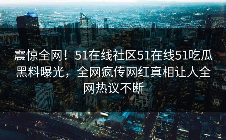 震惊全网！51在线社区51在线51吃瓜黑料曝光，全网疯传网红真相让人全网热议不断