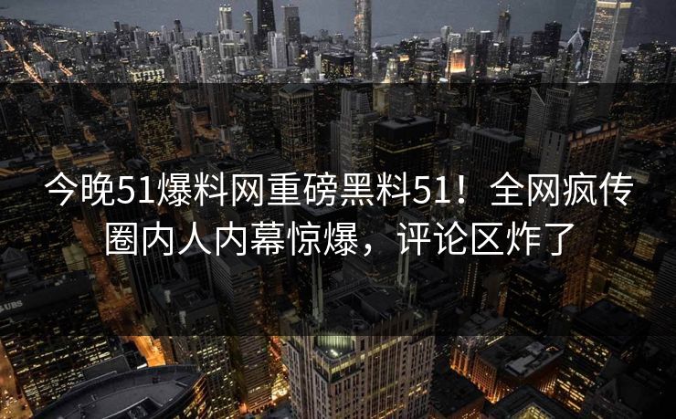 今晚51爆料网重磅黑料51！全网疯传圈内人内幕惊爆，评论区炸了
