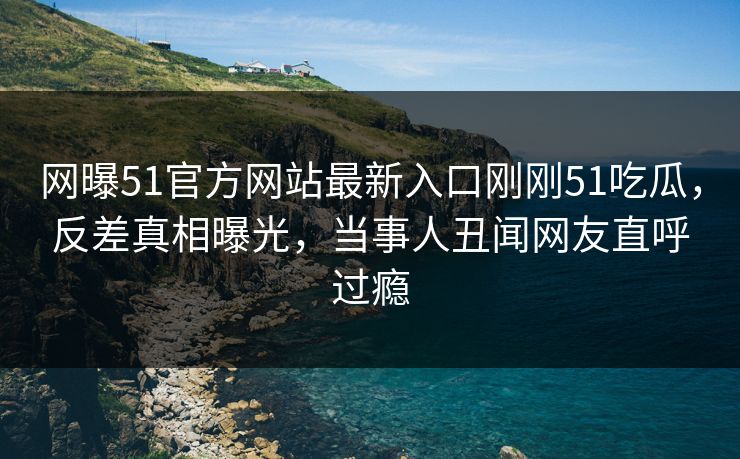 网曝51官方网站最新入口刚刚51吃瓜，反差真相曝光，当事人丑闻网友直呼过瘾