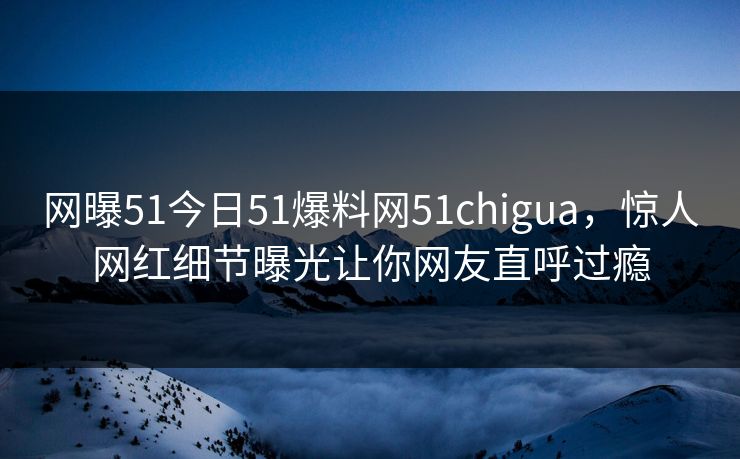 网曝51今日51爆料网51chigua，惊人网红细节曝光让你网友直呼过瘾