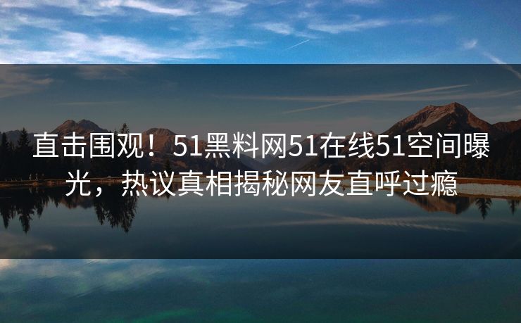 直击围观！51黑料网51在线51空间曝光，热议真相揭秘网友直呼过瘾