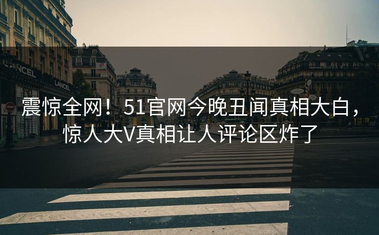 震惊全网！51官网今晚丑闻真相大白，惊人大V真相让人评论区炸了