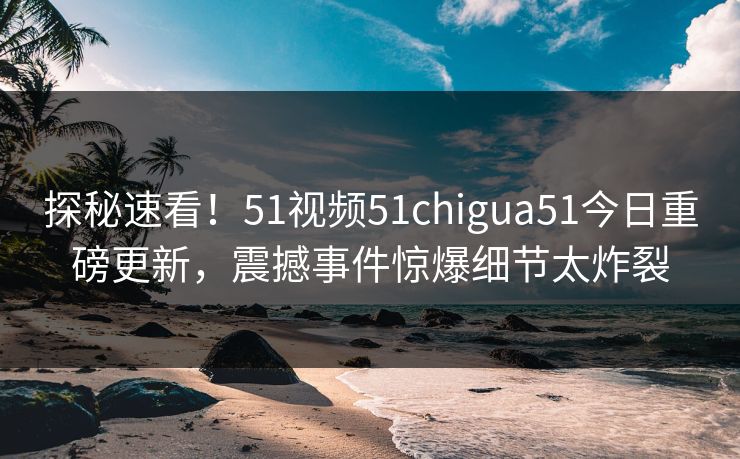 探秘速看！51视频51chigua51今日重磅更新，震撼事件惊爆细节太炸裂