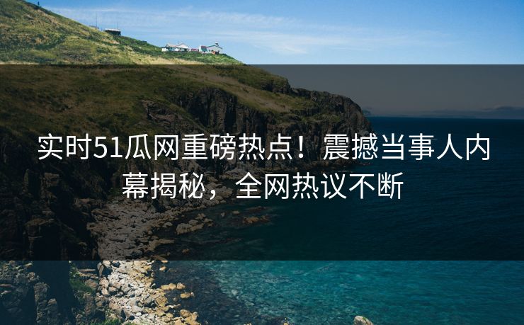 实时51瓜网重磅热点！震撼当事人内幕揭秘，全网热议不断