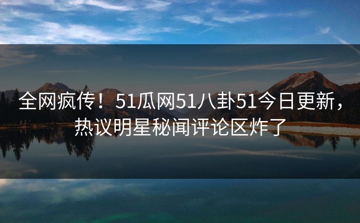 全网疯传！51瓜网51八卦51今日更新，热议明星秘闻评论区炸了